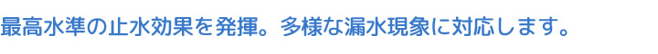 最高水準の止水効果を発揮。多様な漏水現象に対応します。