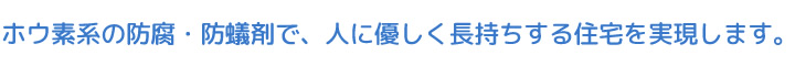 ホウ素系の防腐・防蟻剤で、人に優しく長持ちする住宅を実現します。